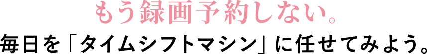 もう録画予約しない。毎日を「タイムシフトマシン」に任せてみよう。