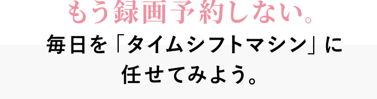 もう録画予約しない。毎日を「タイムシフトマシン」に任せてみよう。