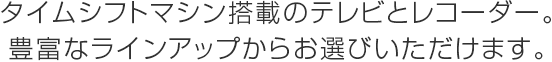 タイムシフトマシン搭載のテレビとレコーダー。豊富なラインアップからお選びいただけます。