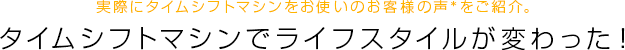 実際にタイムシフトマシンをお使いのお客様の声*をご紹介。タイムシフトマシンでライフスタイルが変わった！