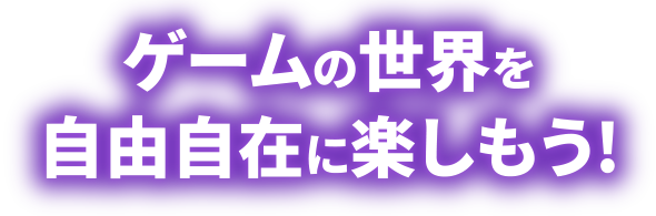 ゲームの世界を自由自在に楽しもう!