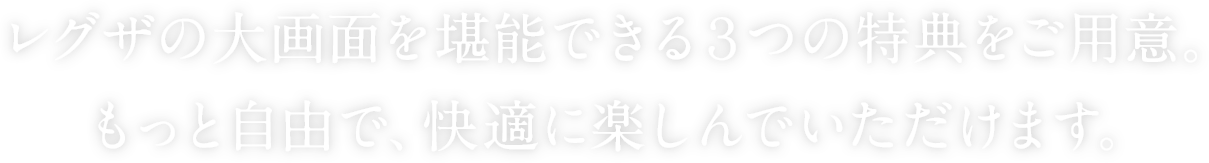 レグザの大画面を堪能できる３つの特典をご用意。 もっと自由で、快適に楽しんでいただけます。