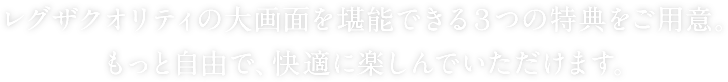 レグザクオリティの大画面を堪能できる3つの特典をご用意。 もっと自由で、快適に楽しんでいただけます。