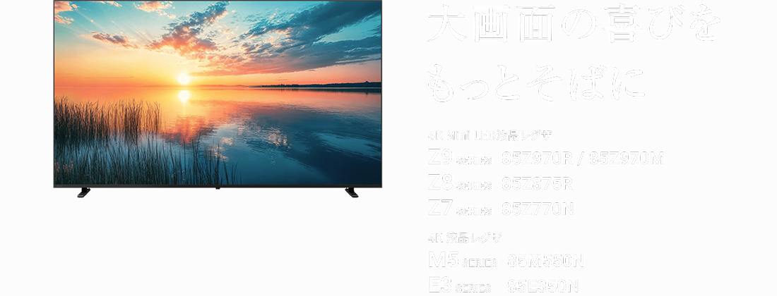 大画面の喜びをもっとそばに 4K Mini LED液晶レグザ 85Z970R / 85Z970M / 85Z770N 4K 液晶レグザ 85M550N / 85E350N