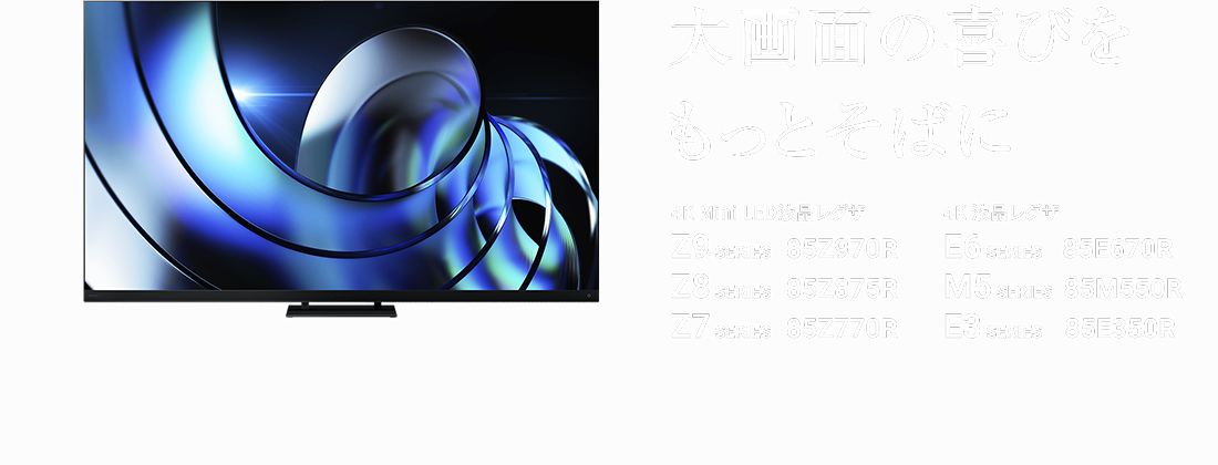 大画面の喜びをもっとそばに 4K Mini LED液晶レグザ Z9 SERIES 85Z970R Z8 SERIES 85Z875R Z7 SERIES 85Z770R 4K 液晶レグザ E6 SERIES 85E670R M5 SERIES 85M550R E3 SERIES 85E350R