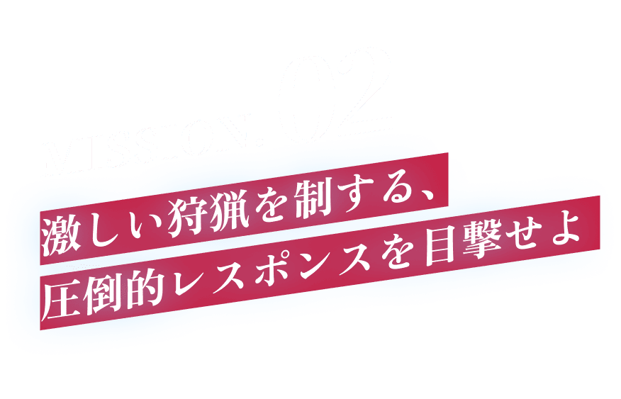 MISSION.02 激しい狩猟を制する、圧倒的レスポンスを目撃せよ