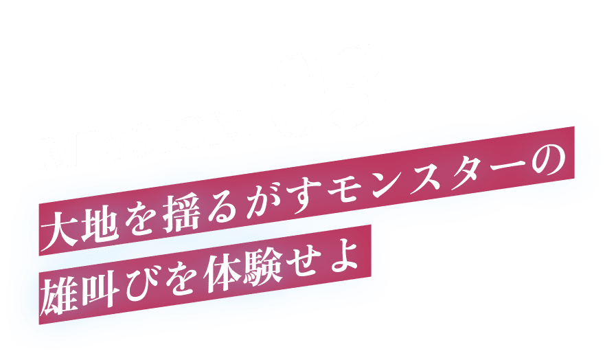 MISSION.03 大地を揺るがすモンスターの雄叫びを体験せよ