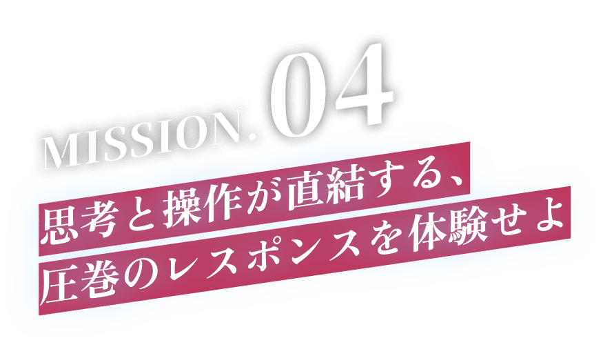 MISSION.04 思考と操作が直結する、圧巻のレスポンスを体験せよ