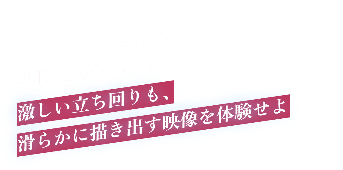 MISSION.07 激しい立ち回りも、滑らかに描き出す映像を体験せよ