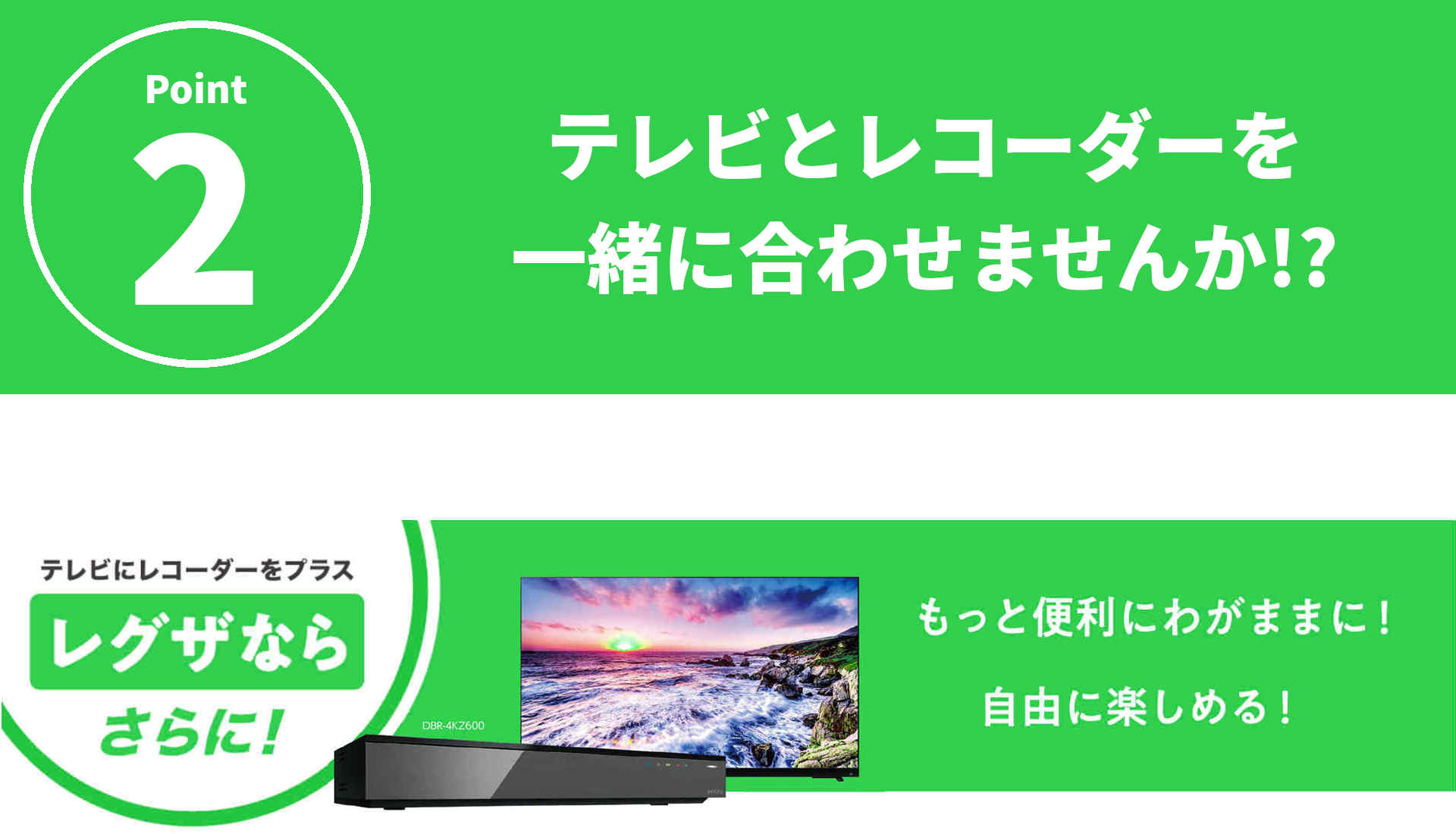 テレビとレコーダーを一緒に合わせませんか！？テレビにレコーダーをプラス。レグザならさらに！もっと便利にわがままに！自由に楽しめる！