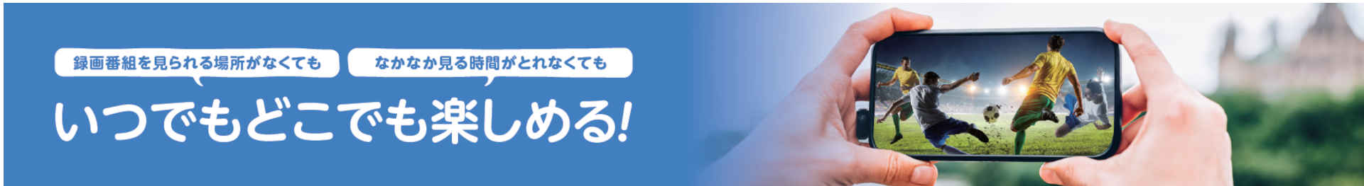 録画番組を見られる場所がなくても、なかなか見る時間がとれなくても、いつでもどこでも楽しめる！