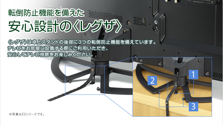 転倒防止機能を備えた安心設計の〈レグザ〉〈レグザ〉は卓上スタンドの後部に3つの転倒防止機能を備えています。※写真はZ2