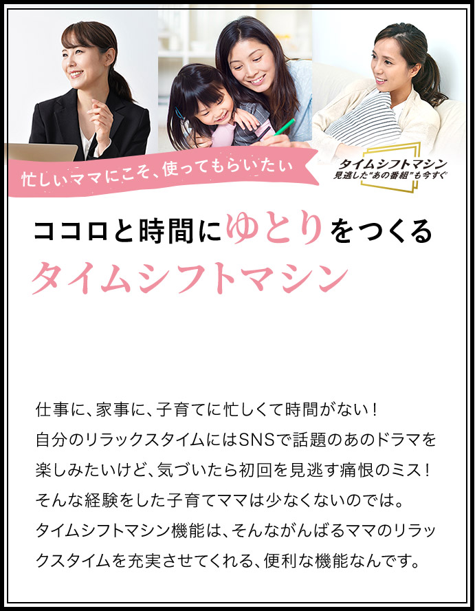 忙しいママにこそ、つかってもらいたい ココロと時間にゆとりをつくるタイムシフトマシン 仕事に、家事に、子育てに忙しくて時間がない!自分のリラックスタイムにはSNSで話題のあのドラマを楽しみたいけど、気づいたら初回を見逃す痛恨のミス!そんな経験をした子育てママは少なくないのでは。タイムシフトマシン機能は、そんながんばるママのリラックスタイムを充実させてくれる、便利な機能なんです。