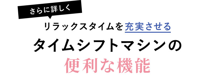 【さらに詳しく】リラックスタイムを充実させるタイムシフトマシンの便利な機能