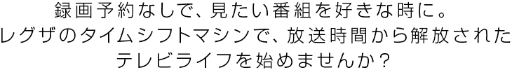 録画予約なしで、見たい番組を好きな時に。レグザのタイムシフトマシンで、放送時間から解放されたテレビライフを始めませんか？